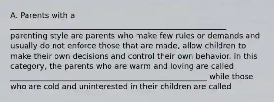 A. Parents with a ________________________________________________________ parenting style are parents who make few rules or demands and usually do not enforce those that are made, allow children to make their own decisions and control their own behavior. In this category, the parents who are warm and loving are called ___________________________________________________ while those who are cold and uninterested in their children are called