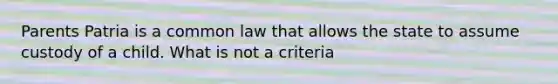 Parents Patria is a common law that allows the state to assume custody of a child. What is not a criteria