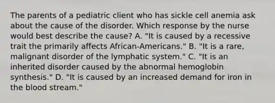 The parents of a pediatric client who has sickle cell anemia ask about the cause of the disorder. Which response by the nurse would best describe the cause? A. "It is caused by a recessive trait the primarily affects African-Americans." B. "It is a rare, malignant disorder of the lymphatic system." C. "It is an inherited disorder caused by the abnormal hemoglobin synthesis." D. "It is caused by an increased demand for iron in the blood stream."