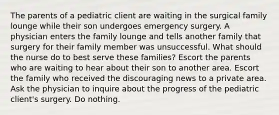 The parents of a pediatric client are waiting in the surgical family lounge while their son undergoes emergency surgery. A physician enters the family lounge and tells another family that surgery for their family member was unsuccessful. What should the nurse do to best serve these families? Escort the parents who are waiting to hear about their son to another area. Escort the family who received the discouraging news to a private area. Ask the physician to inquire about the progress of the pediatric client's surgery. Do nothing.