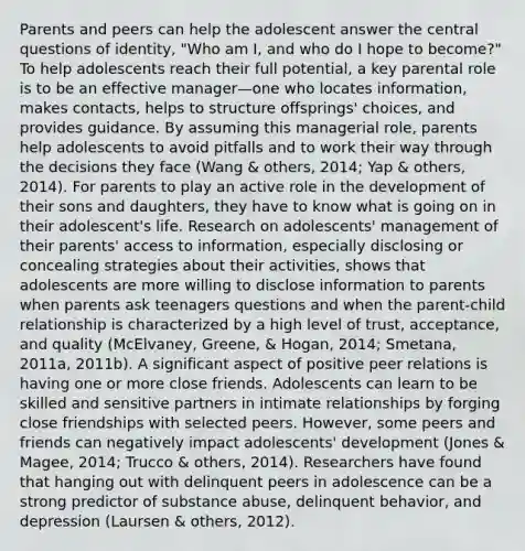 Parents and peers can help the adolescent answer the central questions of identity, "Who am I, and who do I hope to become?" To help adolescents reach their full potential, a key parental role is to be an effective manager—one who locates information, makes contacts, helps to structure offsprings' choices, and provides guidance. By assuming this managerial role, parents help adolescents to avoid pitfalls and to work their way through the decisions they face (Wang & others, 2014; Yap & others, 2014). For parents to play an active role in the development of their sons and daughters, they have to know what is going on in their adolescent's life. Research on adolescents' management of their parents' access to information, especially disclosing or concealing strategies about their activities, shows that adolescents are more willing to disclose information to parents when parents ask teenagers questions and when the parent-child relationship is characterized by a high level of trust, acceptance, and quality (McElvaney, Greene, & Hogan, 2014; Smetana, 2011a, 2011b). A significant aspect of positive peer relations is having one or more close friends. Adolescents can learn to be skilled and sensitive partners in intimate relationships by forging close friendships with selected peers. However, some peers and friends can negatively impact adolescents' development (Jones & Magee, 2014; Trucco & others, 2014). Researchers have found that hanging out with delinquent peers in adolescence can be a strong predictor of substance abuse, delinquent behavior, and depression (Laursen & others, 2012).