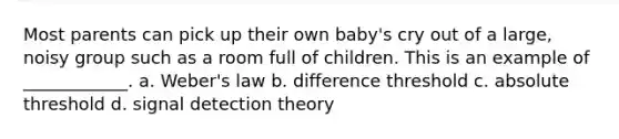 Most parents can pick up their own baby's cry out of a large, noisy group such as a room full of children. This is an example of ____________. a. Weber's law b. difference threshold c. absolute threshold d. signal detection theory