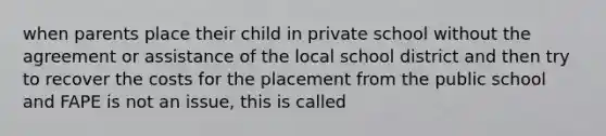 when parents place their child in private school without the agreement or assistance of the local school district and then try to recover the costs for the placement from the public school and FAPE is not an issue, this is called