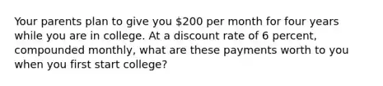 Your parents plan to give you 200 per month for four years while you are in college. At a discount rate of 6 percent, compounded monthly, what are these payments worth to you when you first start college?