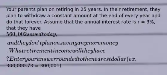 Your parents plan on retiring in 25 years. In their retirement, they plan to withdraw a constant amount at the end of every year and do that forever. Assume that the annual interest rate is r = 3%, that they have 560,002 saved today, and they don't plan on saving any more money. What retirement income will they have? Enter your answer rounded to the nearest dollar (ex.300,000.73 = 300,001)