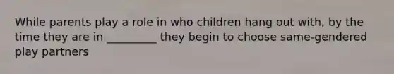 While parents play a role in who children hang out with, by the time they are in _________ they begin to choose same-gendered play partners