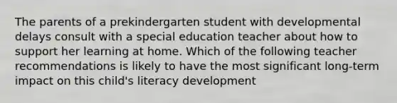 The parents of a prekindergarten student with developmental delays consult with a special education teacher about how to support her learning at home. Which of the following teacher recommendations is likely to have the most significant long-term impact on this child's literacy development