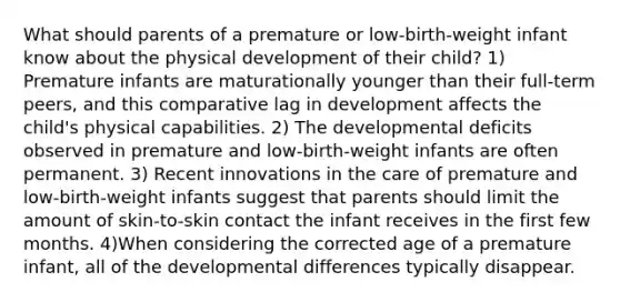 What should parents of a premature or low-birth-weight infant know about the physical development of their child? 1) Premature infants are maturationally younger than their full-term peers, and this comparative lag in development affects the child's physical capabilities. 2) The developmental deficits observed in premature and low-birth-weight infants are often permanent. 3) Recent innovations in the care of premature and low-birth-weight infants suggest that parents should limit the amount of skin-to-skin contact the infant receives in the first few months. 4)When considering the corrected age of a premature infant, all of the developmental differences typically disappear.