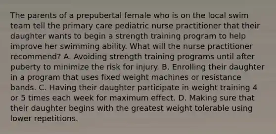 The parents of a prepubertal female who is on the local swim team tell the primary care pediatric nurse practitioner that their daughter wants to begin a strength training program to help improve her swimming ability. What will the nurse practitioner recommend? A. Avoiding strength training programs until after puberty to minimize the risk for injury. B. Enrolling their daughter in a program that uses fixed weight machines or resistance bands. C. Having their daughter participate in weight training 4 or 5 times each week for maximum effect. D. Making sure that their daughter begins with the greatest weight tolerable using lower repetitions.