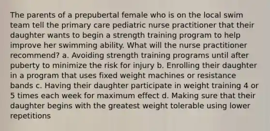 The parents of a prepubertal female who is on the local swim team tell the primary care pediatric nurse practitioner that their daughter wants to begin a strength training program to help improve her swimming ability. What will the nurse practitioner recommend? a. Avoiding strength training programs until after puberty to minimize the risk for injury b. Enrolling their daughter in a program that uses fixed weight machines or resistance bands c. Having their daughter participate in weight training 4 or 5 times each week for maximum effect d. Making sure that their daughter begins with the greatest weight tolerable using lower repetitions