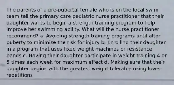 The parents of a pre-pubertal female who is on the local swim team tell the primary care pediatric nurse practitioner that their daughter wants to begin a strength training program to help improve her swimming ability. What will the nurse practitioner recommend? a. Avoiding strength training programs until after puberty to minimize the risk for injury b. Enrolling their daughter in a program that uses fixed weight machines or resistance bands c. Having their daughter participate in weight training 4 or 5 times each week for maximum effect d. Making sure that their daughter begins with the greatest weight tolerable using lower repetitions