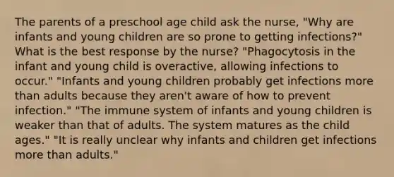 The parents of a preschool age child ask the nurse, "Why are infants and young children are so prone to getting infections?" What is the best response by the nurse? "Phagocytosis in the infant and young child is overactive, allowing infections to occur." "Infants and young children probably get infections more than adults because they aren't aware of how to prevent infection." "The immune system of infants and young children is weaker than that of adults. The system matures as the child ages." "It is really unclear why infants and children get infections more than adults."