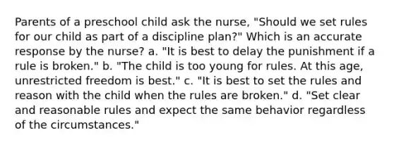 Parents of a preschool child ask the nurse, "Should we set rules for our child as part of a discipline plan?" Which is an accurate response by the nurse? a. "It is best to delay the punishment if a rule is broken." b. "The child is too young for rules. At this age, unrestricted freedom is best." c. "It is best to set the rules and reason with the child when the rules are broken." d. "Set clear and reasonable rules and expect the same behavior regardless of the circumstances."