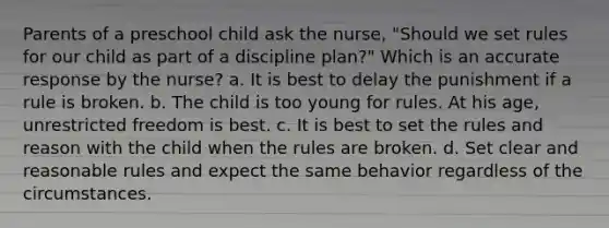 Parents of a preschool child ask the nurse, "Should we set rules for our child as part of a discipline plan?" Which is an accurate response by the nurse? a. It is best to delay the punishment if a rule is broken. b. The child is too young for rules. At his age, unrestricted freedom is best. c. It is best to set the rules and reason with the child when the rules are broken. d. Set clear and reasonable rules and expect the same behavior regardless of the circumstances.