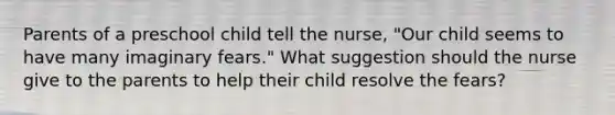 Parents of a preschool child tell the nurse, "Our child seems to have many imaginary fears." What suggestion should the nurse give to the parents to help their child resolve the fears?