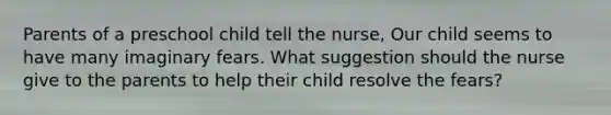 Parents of a preschool child tell the nurse, Our child seems to have many imaginary fears. What suggestion should the nurse give to the parents to help their child resolve the fears?