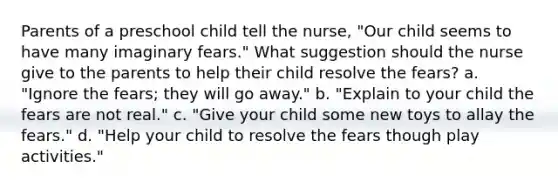 Parents of a preschool child tell the nurse, "Our child seems to have many imaginary fears." What suggestion should the nurse give to the parents to help their child resolve the fears? a. "Ignore the fears; they will go away." b. "Explain to your child the fears are not real." c. "Give your child some new toys to allay the fears." d. "Help your child to resolve the fears though play activities."