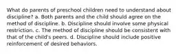 What do parents of preschool children need to understand about discipline? a. Both parents and the child should agree on the method of discipline. b. Discipline should involve some physical restriction. c. The method of discipline should be consistent with that of the child's peers. d. Discipline should include positive reinforcement of desired behaviors.