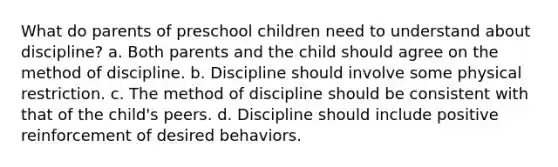 What do parents of preschool children need to understand about discipline? a. Both parents and the child should agree on the method of discipline. b. Discipline should involve some physical restriction. c. The method of discipline should be consistent with that of the child's peers. d. Discipline should include positive reinforcement of desired behaviors.