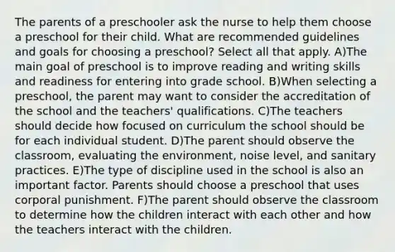 The parents of a preschooler ask the nurse to help them choose a preschool for their child. What are recommended guidelines and goals for choosing a preschool? Select all that apply. A)The main goal of preschool is to improve reading and writing skills and readiness for entering into grade school. B)When selecting a preschool, the parent may want to consider the accreditation of the school and the teachers' qualifications. C)The teachers should decide how focused on curriculum the school should be for each individual student. D)The parent should observe the classroom, evaluating the environment, noise level, and sanitary practices. E)The type of discipline used in the school is also an important factor. Parents should choose a preschool that uses corporal punishment. F)The parent should observe the classroom to determine how the children interact with each other and how the teachers interact with the children.