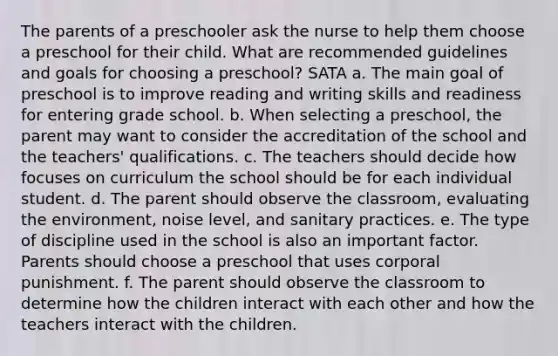 The parents of a preschooler ask the nurse to help them choose a preschool for their child. What are recommended guidelines and goals for choosing a preschool? SATA a. The main goal of preschool is to improve reading and writing skills and readiness for entering grade school. b. When selecting a preschool, the parent may want to consider the accreditation of the school and the teachers' qualifications. c. The teachers should decide how focuses on curriculum the school should be for each individual student. d. The parent should observe the classroom, evaluating the environment, noise level, and sanitary practices. e. The type of discipline used in the school is also an important factor. Parents should choose a preschool that uses corporal punishment. f. The parent should observe the classroom to determine how the children interact with each other and how the teachers interact with the children.