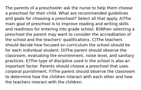 The parents of a preschooler ask the nurse to help them choose a preschool for their child. What are recommended guidelines and goals for choosing a preschool? Select all that apply. A)The main goal of preschool is to improve reading and writing skills and readiness for entering into grade school. B)When selecting a preschool the parent may want to consider the accreditation of the school and the teachers' qualifications. C)The teachers should decide how focused on curriculum the school should be for each individual student. D)The parent should observe the classroom, evaluating the environment, noise level, and sanitary practices. E)The type of discipline used in the school is also an important factor. Parents should choose a preschool that uses corporal punishment. F)The parent should observe the classroom to determine how the children interact with each other and how the teachers interact with the children.