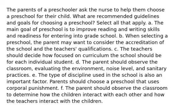 The parents of a preschooler ask the nurse to help them choose a preschool for their child. What are recommended guidelines and goals for choosing a preschool? Select all that apply. a. The main goal of preschool is to improve reading and writing skills and readiness for entering into grade school. b. When selecting a preschool, the parent may want to consider the accreditation of the school and the teachers' qualifications. c. The teachers should decide how focused on curriculum the school should be for each individual student. d. The parent should observe the classroom, evaluating the environment, noise level, and sanitary practices. e. The type of discipline used in the school is also an important factor. Parents should choose a preschool that uses corporal punishment. f. The parent should observe the classroom to determine how the children interact with each other and how the teachers interact with the children.