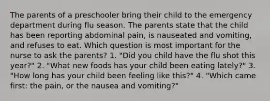 The parents of a preschooler bring their child to the emergency department during flu season. The parents state that the child has been reporting abdominal pain, is nauseated and vomiting, and refuses to eat. Which question is most important for the nurse to ask the parents? 1. "Did you child have the flu shot this year?" 2. "What new foods has your child been eating lately?" 3. "How long has your child been feeling like this?" 4. "Which came first: the pain, or the nausea and vomiting?"