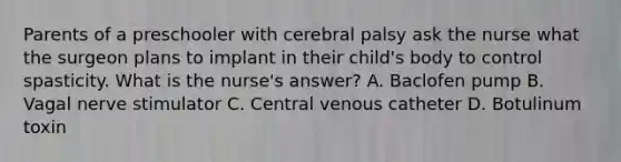 Parents of a preschooler with cerebral palsy ask the nurse what the surgeon plans to implant in their child's body to control spasticity. What is the nurse's answer? A. Baclofen pump B. Vagal nerve stimulator C. Central venous catheter D. Botulinum toxin