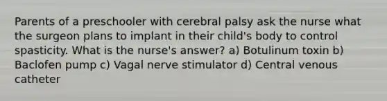 Parents of a preschooler with cerebral palsy ask the nurse what the surgeon plans to implant in their child's body to control spasticity. What is the nurse's answer? a) Botulinum toxin b) Baclofen pump c) Vagal nerve stimulator d) Central venous catheter