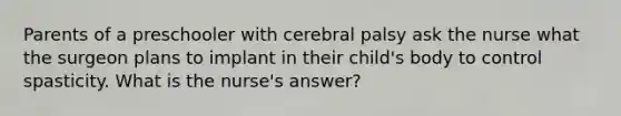 Parents of a preschooler with cerebral palsy ask the nurse what the surgeon plans to implant in their child's body to control spasticity. What is the nurse's answer?