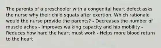 The parents of a preschooler with a congenital heart defect asks the nurse why their child squats after exertion. Which rationale would the nurse provide the parents? - Decreases the number of muscle aches - Improves walking capacity and hip mobility - Reduces how hard the heart must work - Helps more blood return to the heart