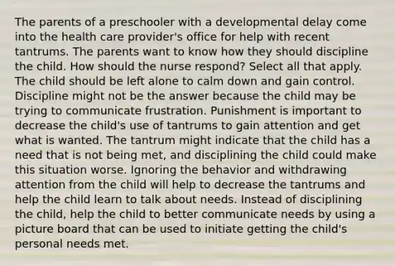 The parents of a preschooler with a developmental delay come into the health care provider's office for help with recent tantrums. The parents want to know how they should discipline the child. How should the nurse respond? Select all that apply. The child should be left alone to calm down and gain control. Discipline might not be the answer because the child may be trying to communicate frustration. Punishment is important to decrease the child's use of tantrums to gain attention and get what is wanted. The tantrum might indicate that the child has a need that is not being met, and disciplining the child could make this situation worse. Ignoring the behavior and withdrawing attention from the child will help to decrease the tantrums and help the child learn to talk about needs. Instead of disciplining the child, help the child to better communicate needs by using a picture board that can be used to initiate getting the child's personal needs met.