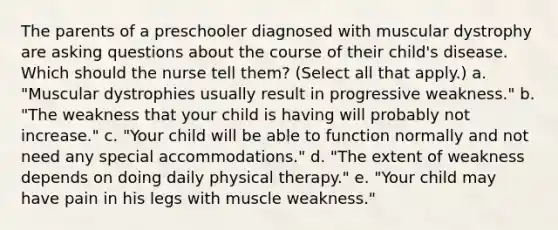 The parents of a preschooler diagnosed with muscular dystrophy are asking questions about the course of their child's disease. Which should the nurse tell them? (Select all that apply.) a. "Muscular dystrophies usually result in progressive weakness." b. "The weakness that your child is having will probably not increase." c. "Your child will be able to function normally and not need any special accommodations." d. "The extent of weakness depends on doing daily physical therapy." e. "Your child may have pain in his legs with muscle weakness."