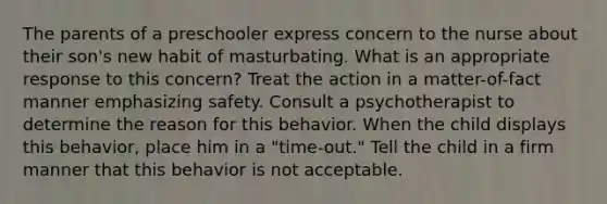 The parents of a preschooler express concern to the nurse about their son's new habit of masturbating. What is an appropriate response to this concern? Treat the action in a matter-of-fact manner emphasizing safety. Consult a psychotherapist to determine the reason for this behavior. When the child displays this behavior, place him in a "time-out." Tell the child in a firm manner that this behavior is not acceptable.