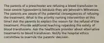 The parents of a preschooler are refusing a blood transfusion to treat severe hypovolemia because they are Jehovah's Witnesses. The parents are aware of the potential consequences of refusing the treatment. What is the priority nursing intervention at this time? Ask the parents to explain the reason for the refusal of the treatment. Provide additional teaching regarding the safety of blood transfusions. Ask the healthcare provider about alternative treatments to blood transfusion. Notify the hospital ethics committee to overrule the parents' decision.