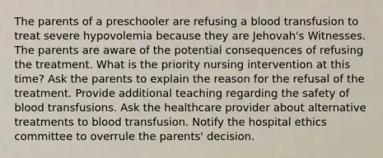 The parents of a preschooler are refusing a blood transfusion to treat severe hypovolemia because they are Jehovah's Witnesses. The parents are aware of the potential consequences of refusing the treatment. What is the priority nursing intervention at this time? Ask the parents to explain the reason for the refusal of the treatment. Provide additional teaching regarding the safety of blood transfusions. Ask the healthcare provider about alternative treatments to blood transfusion. Notify the hospital ethics committee to overrule the parents' decision.