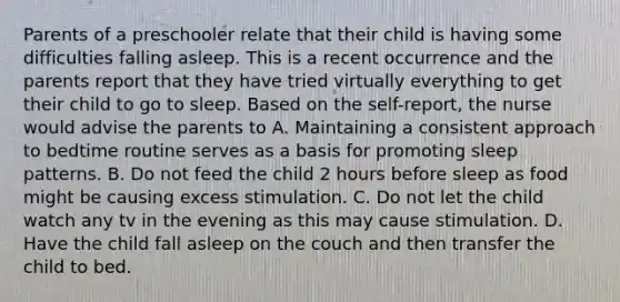 Parents of a preschooler relate that their child is having some difficulties falling asleep. This is a recent occurrence and the parents report that they have tried virtually everything to get their child to go to sleep. Based on the self-report, the nurse would advise the parents to A. Maintaining a consistent approach to bedtime routine serves as a basis for promoting sleep patterns. B. Do not feed the child 2 hours before sleep as food might be causing excess stimulation. C. Do not let the child watch any tv in the evening as this may cause stimulation. D. Have the child fall asleep on the couch and then transfer the child to bed.