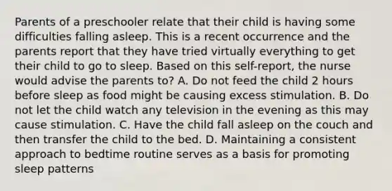 Parents of a preschooler relate that their child is having some difficulties falling asleep. This is a recent occurrence and the parents report that they have tried virtually everything to get their child to go to sleep. Based on this self-report, the nurse would advise the parents to? A. Do not feed the child 2 hours before sleep as food might be causing excess stimulation. B. Do not let the child watch any television in the evening as this may cause stimulation. C. Have the child fall asleep on the couch and then transfer the child to the bed. D. Maintaining a consistent approach to bedtime routine serves as a basis for promoting sleep patterns