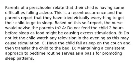 Parents of a preschooler relate that their child is having some difficulties falling asleep. This is a recent occurrence and the parents report that they have tried virtually everything to get their child to go to sleep. Based on this self-report, the nurse would advise the parents to? A: Do not feed the child 2 hours before sleep as food might be causing excess stimulation. B: Do not let the child watch any television in the evening as this may cause stimulation. C: Have the child fall asleep on the couch and then transfer the child to the bed. D: Maintaining a consistent approach to bedtime routine serves as a basis for promoting sleep patterns.