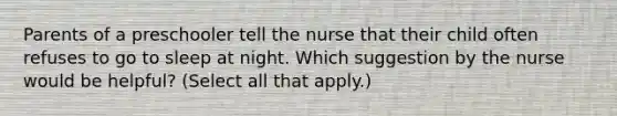 Parents of a preschooler tell the nurse that their child often refuses to go to sleep at night. Which suggestion by the nurse would be helpful? (Select all that apply.)