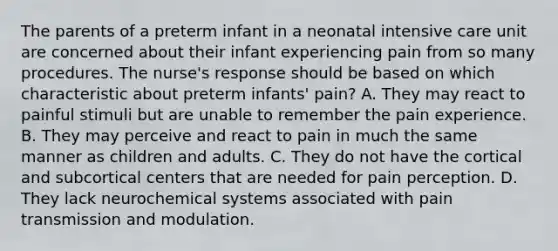 The parents of a preterm infant in a neonatal intensive care unit are concerned about their infant experiencing pain from so many procedures. The nurse's response should be based on which characteristic about preterm infants' pain? A. They may react to painful stimuli but are unable to remember the pain experience. B. They may perceive and react to pain in much the same manner as children and adults. C. They do not have the cortical and subcortical centers that are needed for pain perception. D. They lack neurochemical systems associated with pain transmission and modulation.