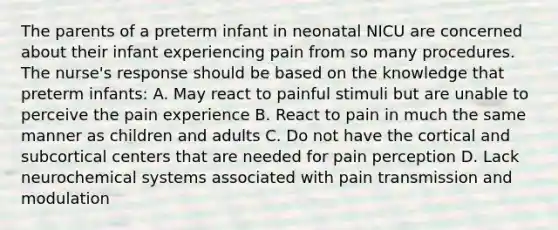 The parents of a preterm infant in neonatal NICU are concerned about their infant experiencing pain from so many procedures. The nurse's response should be based on the knowledge that preterm infants: A. May react to painful stimuli but are unable to perceive the pain experience B. React to pain in much the same manner as children and adults C. Do not have the cortical and subcortical centers that are needed for pain perception D. Lack neurochemical systems associated with pain transmission and modulation