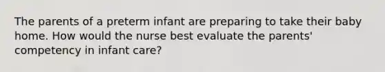 The parents of a preterm infant are preparing to take their baby home. How would the nurse best evaluate the parents' competency in infant care?