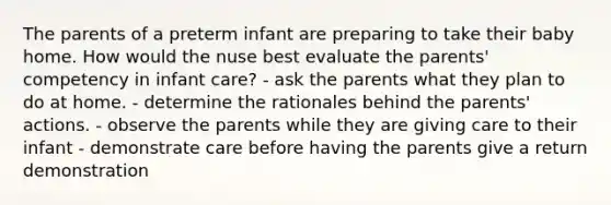 The parents of a preterm infant are preparing to take their baby home. How would the nuse best evaluate the parents' competency in infant care? - ask the parents what they plan to do at home. - determine the rationales behind the parents' actions. - observe the parents while they are giving care to their infant - demonstrate care before having the parents give a return demonstration