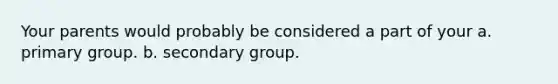 Your parents would probably be considered a part of your a. primary group. b. secondary group.