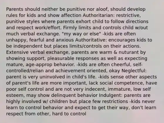 Parents should neither be punitive nor aloof, should develop rules for kids and show affection Authoritarian: restrictive, punitive styles where parents exhort child to follow directions and respect work/effort. Firmly limits and controls child w/out much verbal exchange. "my way or else" -kids are often unhappy, fearful and anxious Authoritative: encourages kids to be independent but places limits/controls on their actions. Extensive verbal exchange, parents are warm & nuturant by showing support, pleasurable responses as well as expecting mature, age-approp behavior. -kids are often cheerful, self-controlled/relian and achievement oriented, okay Neglectful: parent is very uninvolved in child's life. -kids sense other aspects of parent's life are more important, lack social competence, have poor self control and are not very indecent, immature, low self esteem, may show delinquent behavior Indulgent: parents are highly involved w/ children but place few restrictions -kids never learn to control behavior and expect to get their way, don't learn respect from other, hard to control