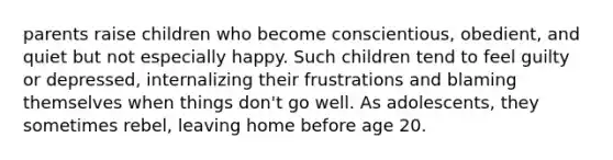 parents raise children who become conscientious, obedient, and quiet but not especially happy. Such children tend to feel guilty or depressed, internalizing their frustrations and blaming themselves when things don't go well. As adolescents, they sometimes rebel, leaving home before age 20.