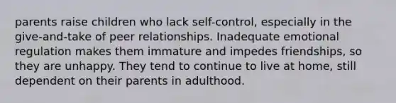 parents raise children who lack self-control, especially in the give-and-take of peer relationships. Inadequate emotional regulation makes them immature and impedes friendships, so they are unhappy. They tend to continue to live at home, still dependent on their parents in adulthood.