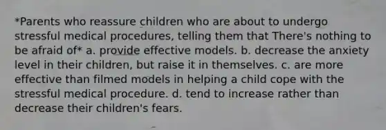 *Parents who reassure children who are about to undergo stressful medical procedures, telling them that There's nothing to be afraid of* a. provide effective models. b. decrease the anxiety level in their children, but raise it in themselves. c. are more effective than filmed models in helping a child cope with the stressful medical procedure. d. tend to increase rather than decrease their children's fears.